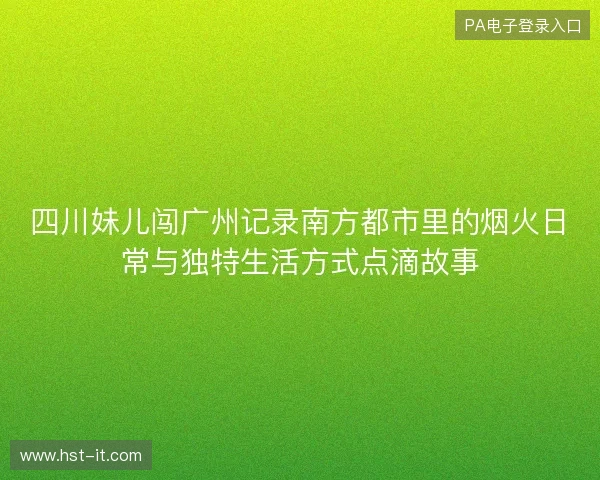 四川妹儿闯广州记录南方都市里的烟火日常与独特生活方式点滴故事