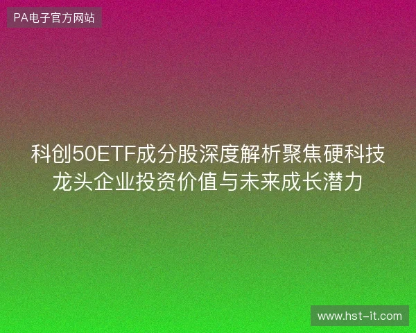 科创50ETF成分股深度解析聚焦硬科技龙头企业投资价值与未来成长潜力