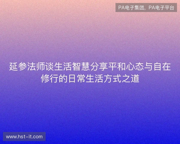 延参法师谈生活智慧分享平和心态与自在修行的日常生活方式之道